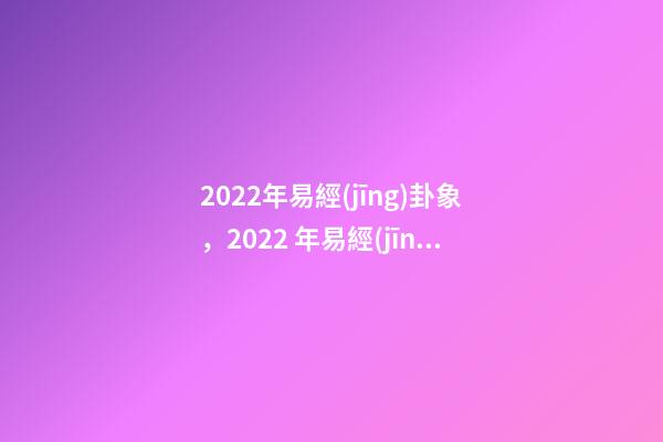 2022年易經(jīng)卦象，2022 年易經(jīng)預(yù)測(cè)戰(zhàn)爭(zhēng) 易經(jīng)乾坤兩卦對(duì)戰(zhàn)爭(zhēng)的影響